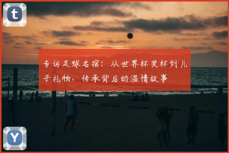 专访足球名宿:从世界杯奖杯到儿子礼物,传承背后的温情故事