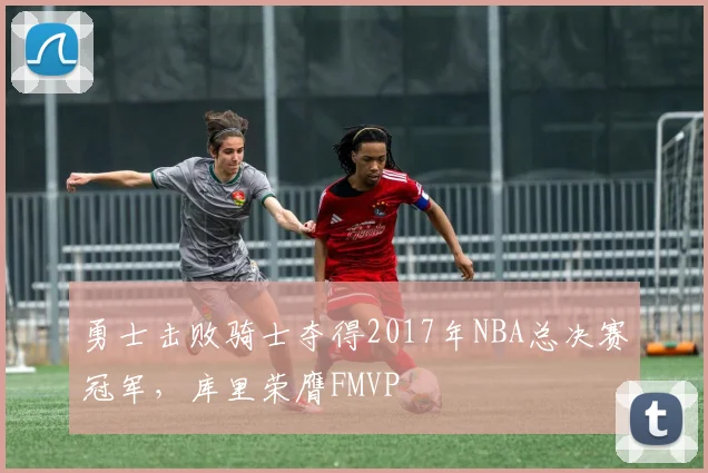 勇士击败骑士夺得2017年NBA总决赛冠军,库里荣膺FMVP