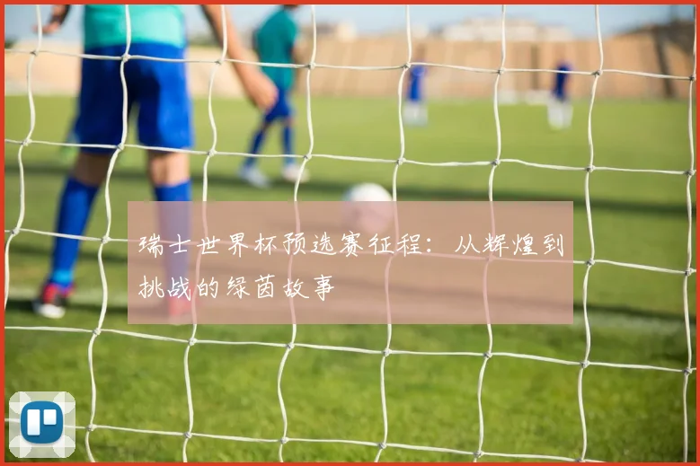 瑞士世界杯预选赛征程:从辉煌到挑战的绿茵故事