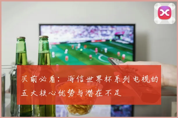 买前必看：海信世界杯系列电视的五大核心优势与潜在不足