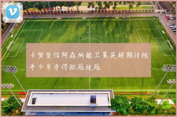 卡努坚信阿森纳能卫冕英超期待枪手今年夺得欧冠桂冠