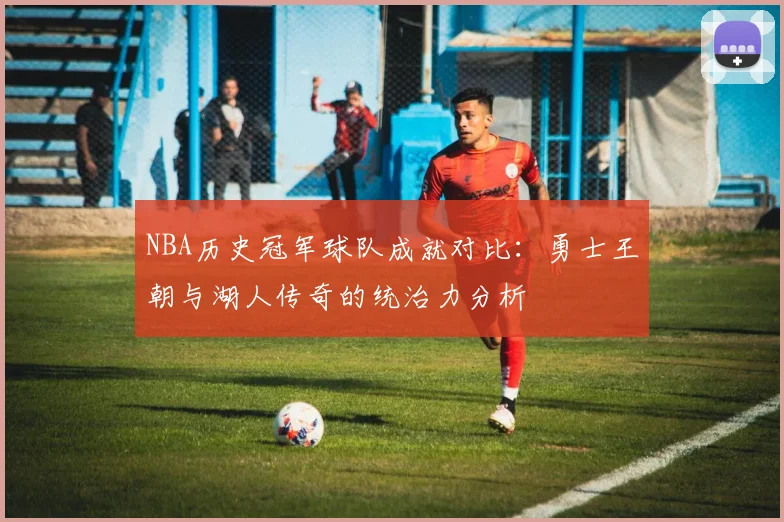 NBA历史冠军球队成就对比：勇士王朝与湖人传奇的统治力分析