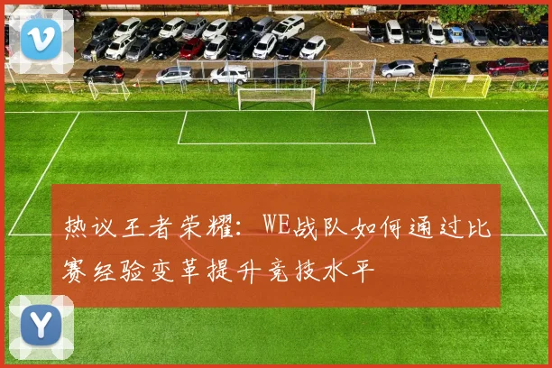 热议王者荣耀:WE战队如何通过比赛经验变革提升竞技水平