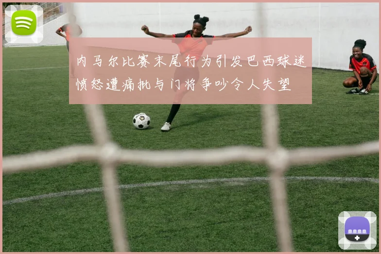 内马尔比赛末尾行为引发巴西球迷愤怒遭痛批与门将争吵令人失望