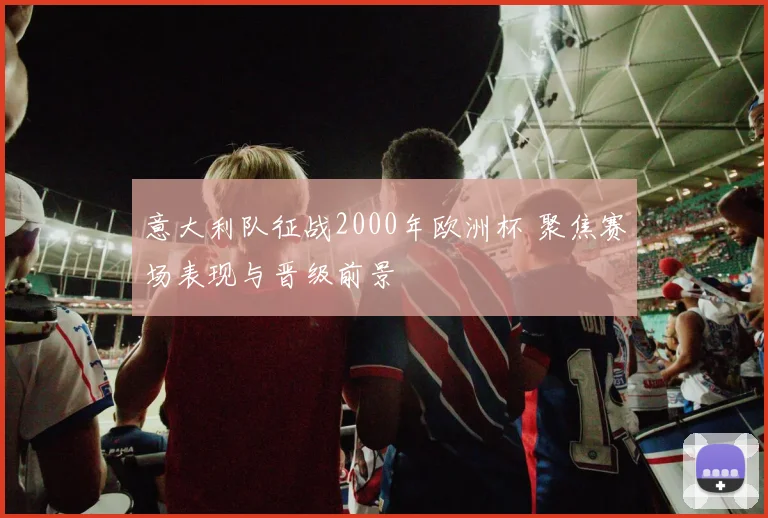 意大利队征战2000年欧洲杯 聚焦赛场表现与晋级前景