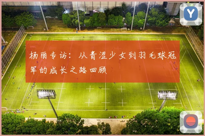 杨丽专访:从青涩少女到羽毛球冠军的成长之路回顾