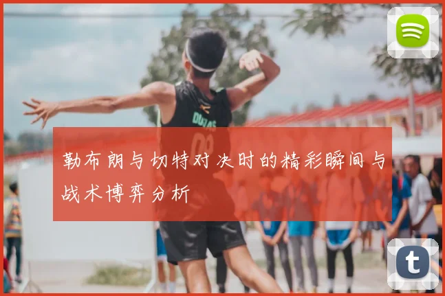 勒布朗与切特对决时的精彩瞬间与战术博弈分析