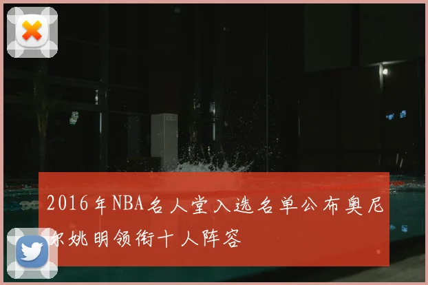 2016年NBA名人堂入选名单公布奥尼尔姚明领衔十人阵容
