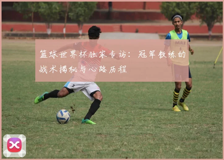 篮球世界杯独家专访：冠军教练的战术揭秘与心路历程