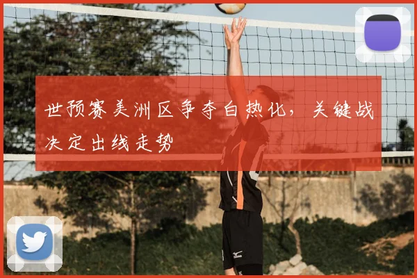 世预赛美洲区争夺白热化，关键战决定出线走势