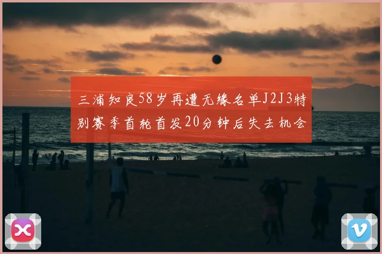三浦知良58岁再遭无缘名单J2J3特别赛季首轮首发20分钟后失去机会