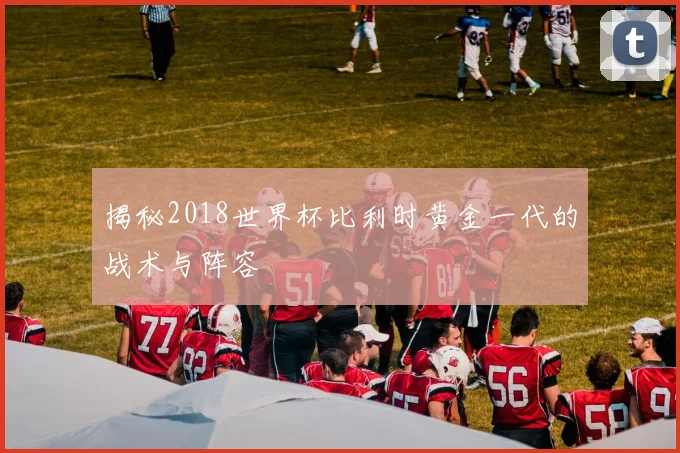揭秘2018世界杯比利时黄金一代的战术与阵容