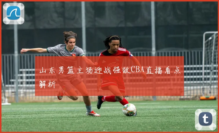 山东男篮主场迎战强敌CBA直播看点解析
