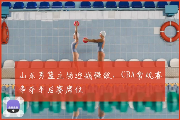 山东男篮主场迎战强敌，CBA常规赛争夺季后赛席位