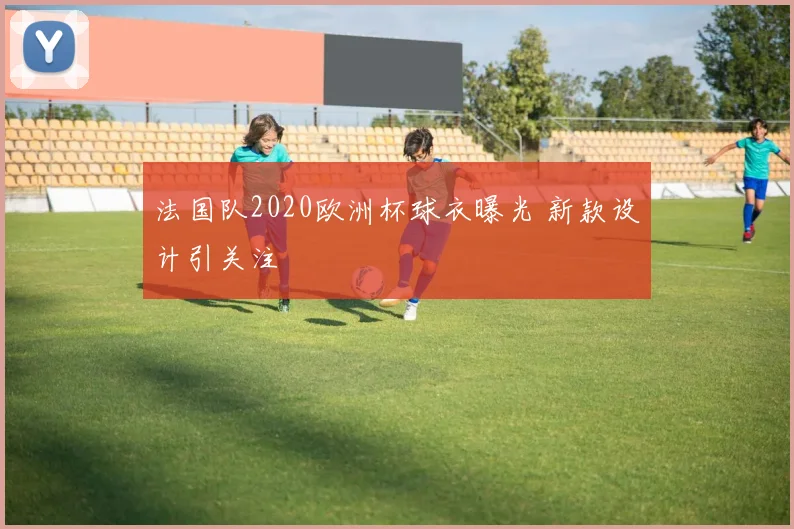 法国队2020欧洲杯球衣曝光 新款设计引关注
