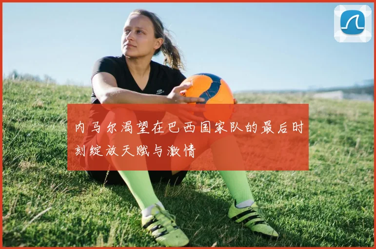 内马尔渴望在巴西国家队的最后时刻绽放天赋与激情