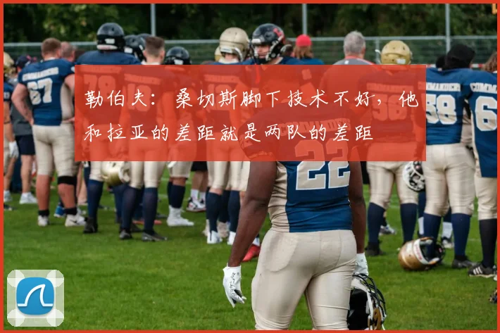 勒伯夫：桑切斯脚下技术不好，他和拉亚的差距就是两队的差距