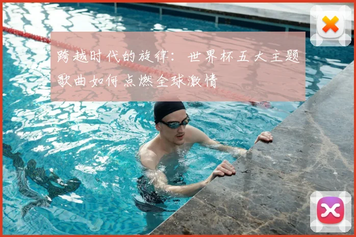 跨越时代的旋律：世界杯五大主题歌曲如何点燃全球激情