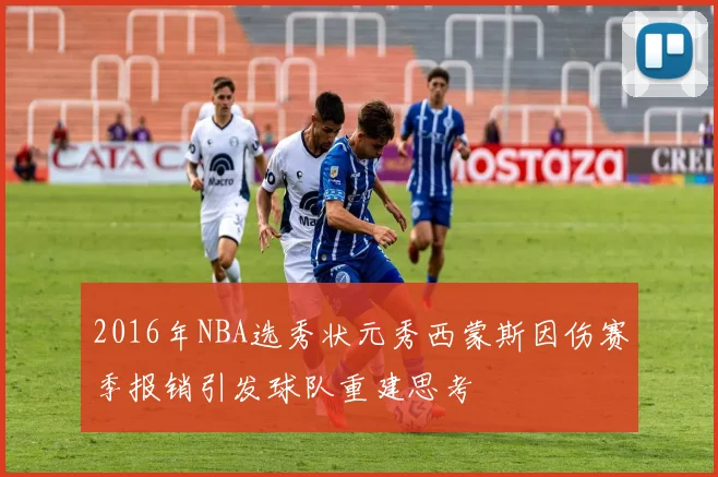 2016年NBA选秀状元秀西蒙斯因伤赛季报销引发球队重建思考