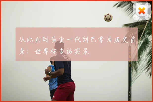 从比利时黄金一代到巴拿马历史首秀：世界杯专访实录