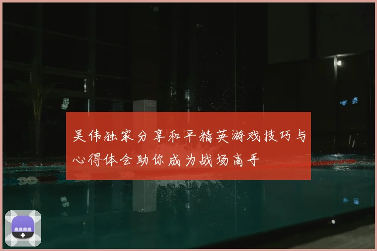 吴伟独家分享和平精英游戏技巧与心得体会助你成为战场高手