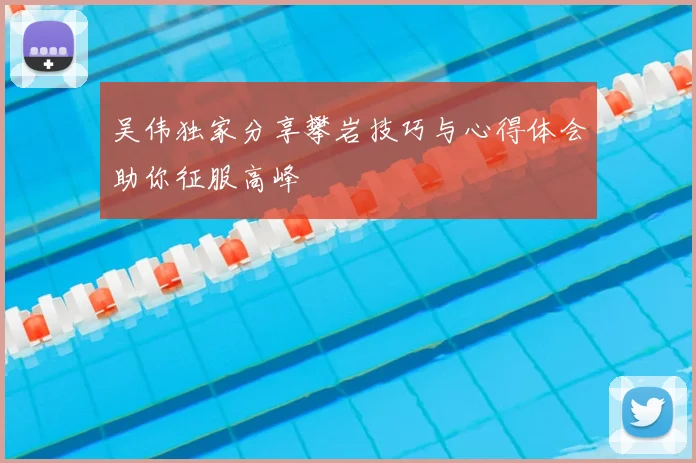 吴伟独家分享攀岩技巧与心得体会助你征服高峰