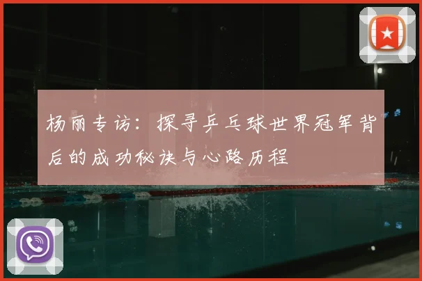 杨丽专访:探寻乒乓球世界冠军背后的成功秘诀与心路历程