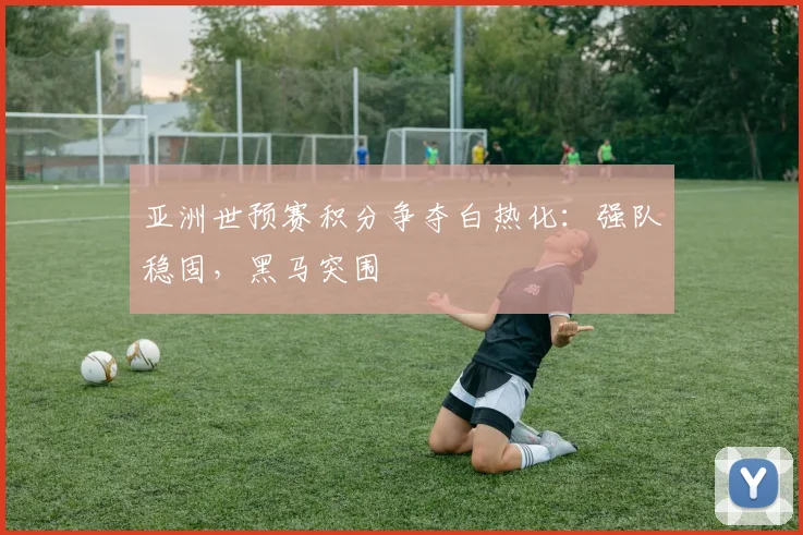 亚洲世预赛积分争夺白热化:强队稳固,黑马突围