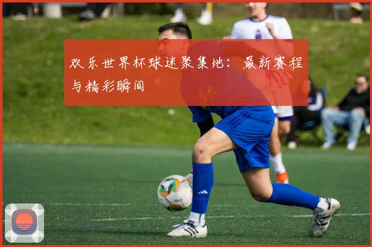欢乐世界杯球迷聚集地:最新赛程与精彩瞬间