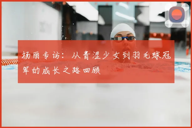 杨丽专访：从青涩少女到羽毛球冠军的成长之路回顾
