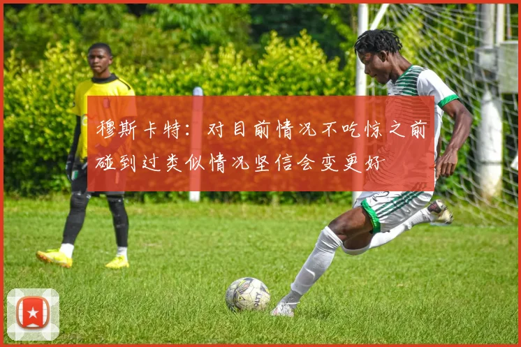 穆斯卡特：对目前情况不吃惊之前碰到过类似情况坚信会变更好