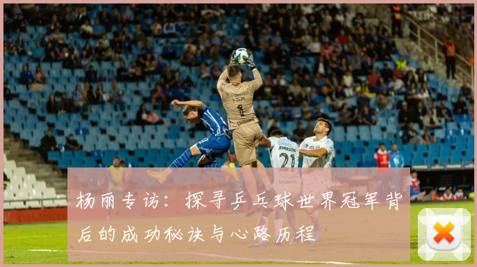 杨丽专访:探寻乒乓球世界冠军背后的成功秘诀与心路历程
