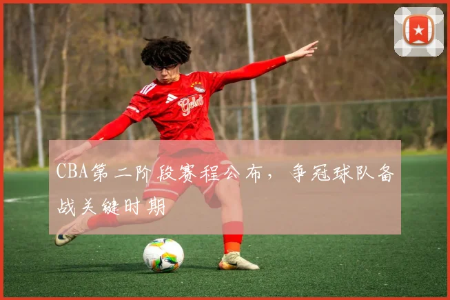 CBA第二阶段赛程公布,争冠球队备战关键时期