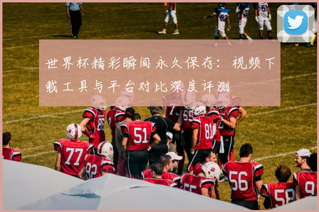 世界杯精彩瞬间永久保存:视频下载工具与平台对比深度评测