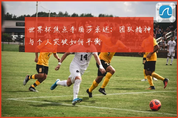 世界杯焦点李丽莎亲述:团队精神与个人突破如何平衡
