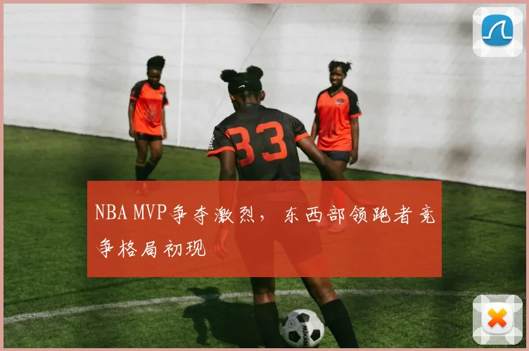 NBA MVP争夺激烈,东西部领跑者竞争格局初现