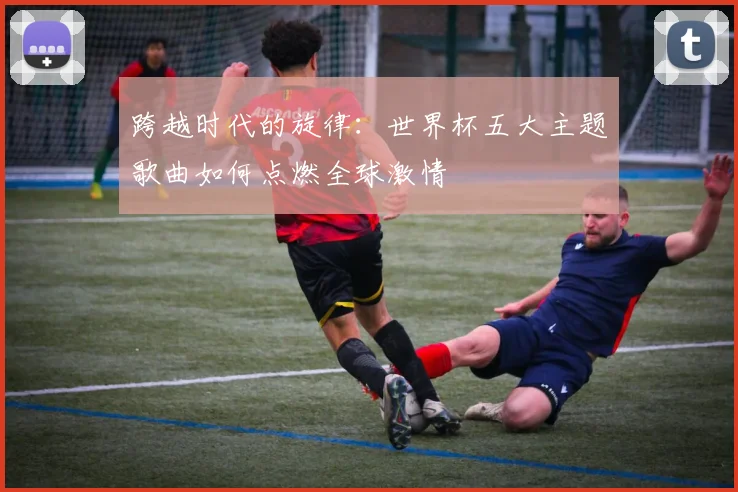跨越时代的旋律：世界杯五大主题歌曲如何点燃全球激情