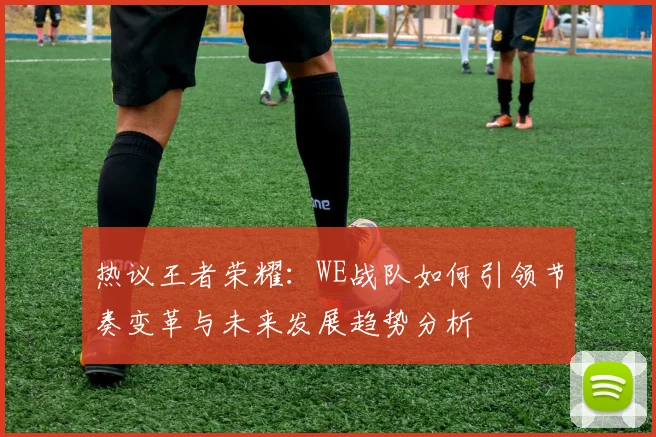 热议王者荣耀：WE战队如何引领节奏变革与未来发展趋势分析