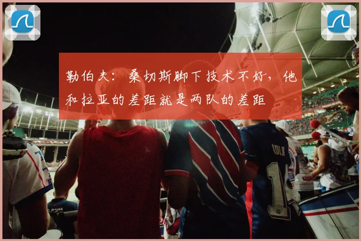 勒伯夫:桑切斯脚下技术不好,他和拉亚的差距就是两队的差距