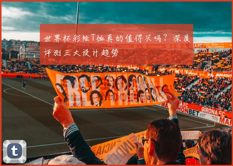 世界杯彩绘T恤真的值得买吗?深度评测三大设计趋势