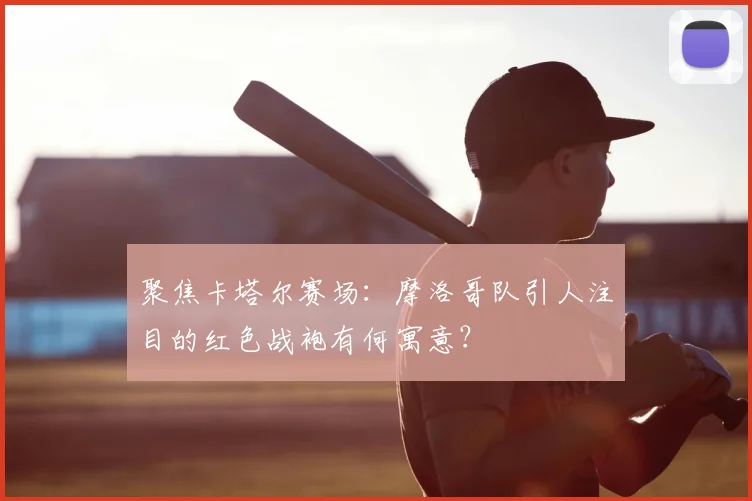 聚焦卡塔尔赛场:摩洛哥队引人注目的红色战袍有何寓意?