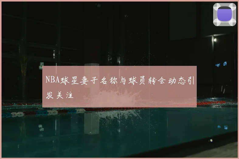 NBA球星妻子名称与球员转会动态引发关注