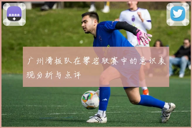 广州滑板队在攀岩联赛中的意识表现分析与点评
