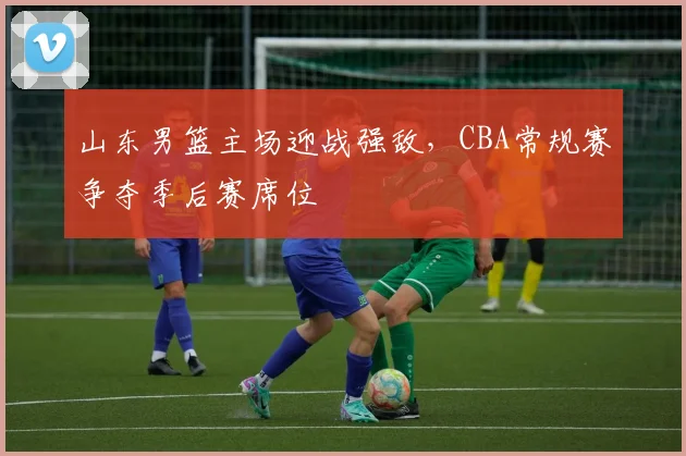 山东男篮主场迎战强敌,CBA常规赛争夺季后赛席位