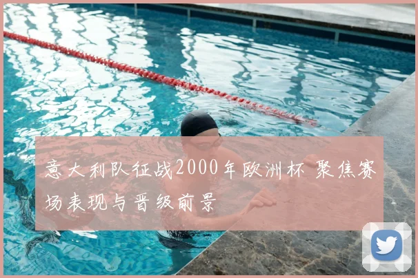 意大利队征战2000年欧洲杯 聚焦赛场表现与晋级前景