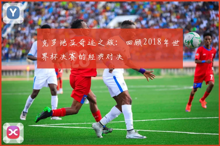 克罗地亚奇迹之旅:回顾2018年世界杯决赛的经典对决