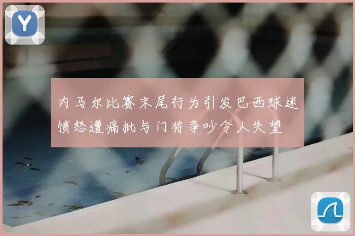 内马尔比赛末尾行为引发巴西球迷愤怒遭痛批与门将争吵令人失望