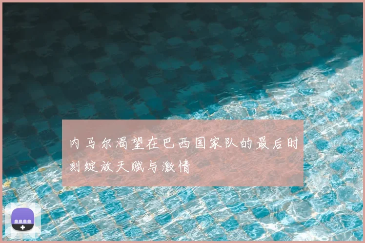 内马尔渴望在巴西国家队的最后时刻绽放天赋与激情