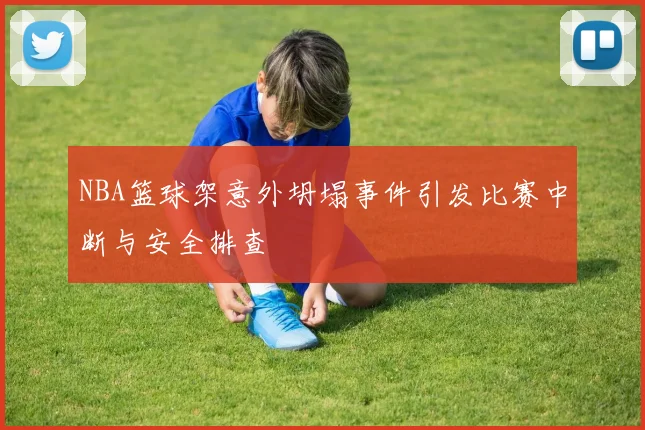 NBA篮球架意外坍塌事件引发比赛中断与安全排查