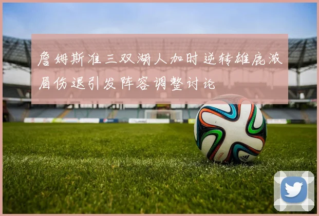 詹姆斯准三双湖人加时逆转雄鹿浓眉伤退引发阵容调整讨论